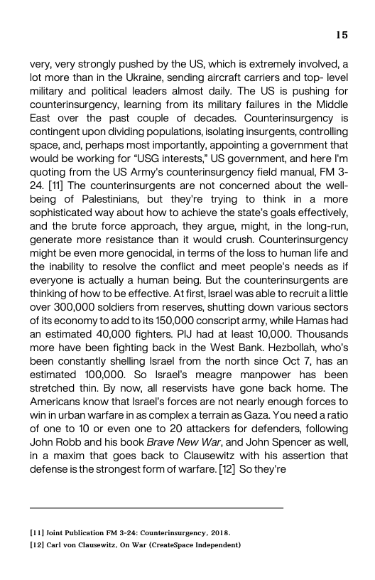 15  very, very strongly pushed by the US, which is extremely involved, a ot more than in the Ukraine, sending aircraft carriers and top- level military and political leaders almost daiy. The US is pushing for counterinsurgency, learning from its miltary failures in the Middle East over the past couple of decades. Counterinsurgency is contingent upon dividing populations, isolating insurgents, controlling space, and, perhaps most importantly, appointing a government that would be working for “USG interests,” US government, and here ’m quoting from the US Army’s counterinsurgency field manual, FM 3- 24, [1f] The counterinsurgents are not concerned about the well- being of Palestinians, but they’re trying to think in a more sophisticated way about how to achieve the state’s goals effectively, and the brute force approach, they argue, might, in the long-run, generate more resistance than it would crush. Counterinsurgency might be even more genocidal, in terms of the loss to human life and the inabilty to resolve the conflict and meet people’s needs as if everyone is actually a human being. But the counterinsurgents are thinking of how to be effective. Atfirst, Israel was able to recruit alittle over 300,000 soldiers from reserves, shutting down various sectors ofits economy to add toits 150,000 conscript army, while Hamas had an estimated 40,000 fighters. PIJ had at least 10,000. Thousands more have been fighting back in the West Bank. Hezbollah, who’s been constantly sheling srael from the north since Oct 7, has an estimated 100000. So Israel’s meagre manpower has been stretched thin. By now, all reservists have gone back home. The Americans know that lsrael’s forces are not nearly enough forces to win in urban warfare in as complex aterrain as Gaza. You need aratio of one to 10 or even one to 20 attackers for defenders, following John Robb and his book Brave New War, and John Spencer as well in a maxim that goes back to Clausewitz with his assertion that defense s the strongest form of warfare. [12] Sothey’re  1111 Joint Publication FM 3-24: Counterinsurgency, 2013, [12] Carl von Clausouitz, On War (CreateSpace Independent) 